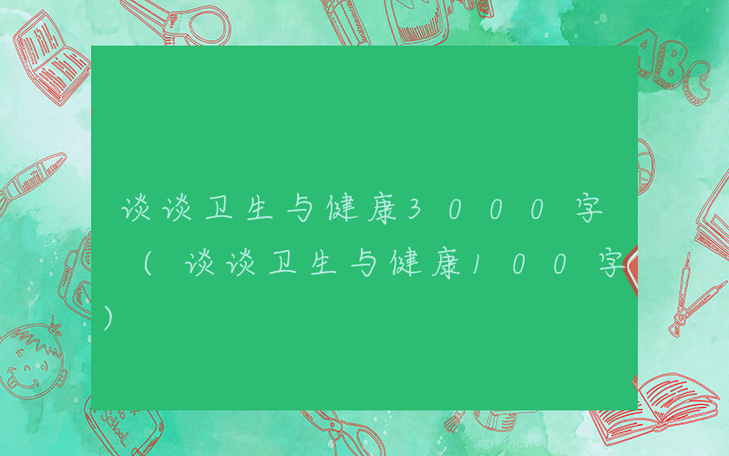 谈谈卫生与健康3000字 (谈谈卫生与健康100字)